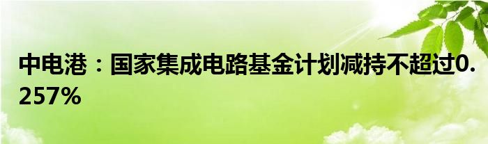 中电港：国家集成电路基金计划减持不超过0.257%