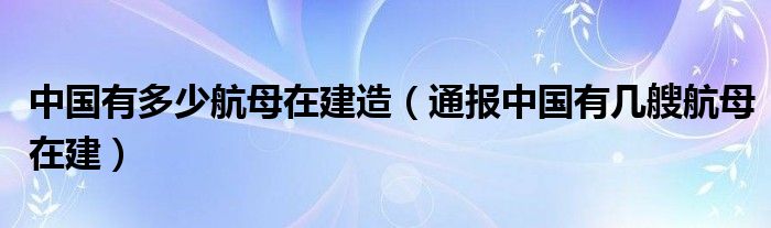 中国有多少航母在建造（通报中国有几艘航母在建）