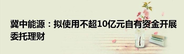 冀中能源：拟使用不超10亿元自有资金开展委托理财