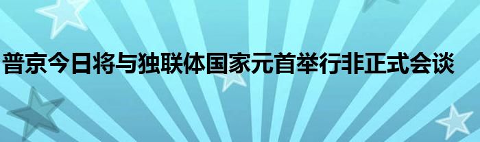 普京今日将与独联体国家元首举行非正式会谈