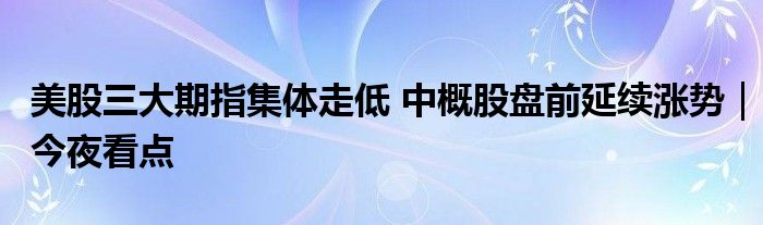 美股三大期指集体走低 中概股盘前延续涨势｜今夜看点