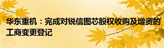 华东重机：完成对锐信图芯股权收购及增资的工商变更登记