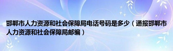 邯郸市人力资源和社会保障局电话号码是多少（通报邯郸市人力资源和社会保障局邮编）