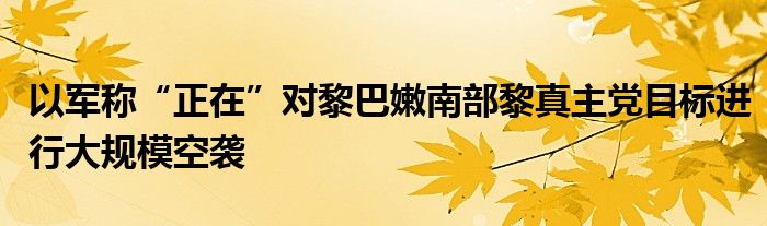 以军称“正在”对黎巴嫩南部黎真主党目标进行大规模空袭