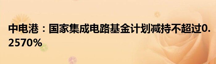 中电港：国家集成电路基金计划减持不超过0.2570%