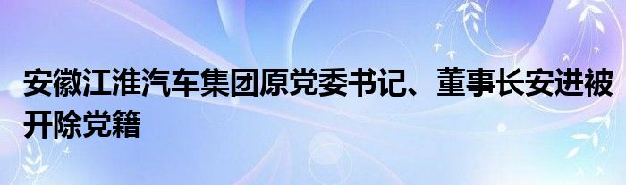 安徽江淮汽车集团原党委书记、董事长安进被开除党籍