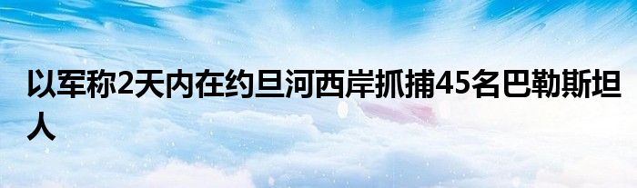 以军称2天内在约旦河西岸抓捕45名巴勒斯坦人