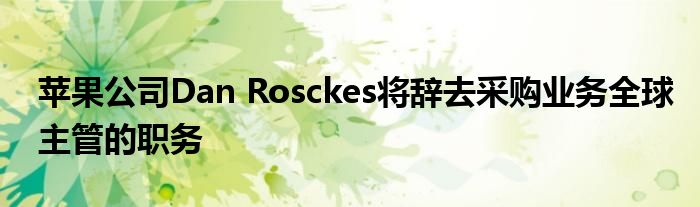 苹果公司Dan Rosckes将辞去采购业务全球主管的职务