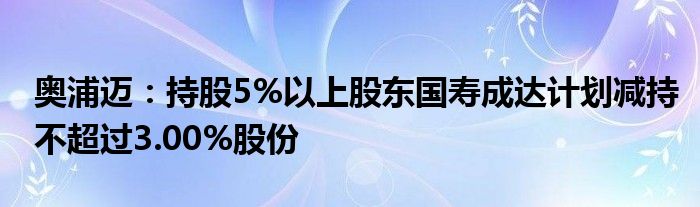 奥浦迈：持股5%以上股东国寿成达计划减持不超过3.00%股份