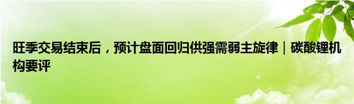 旺季交易结束后，预计盘面回归供强需弱主旋律｜碳酸锂机构要评