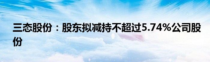 三态股份：股东拟减持不超过5.74%公司股份