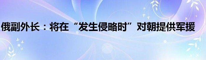 俄副外长：将在“发生侵略时”对朝提供军援