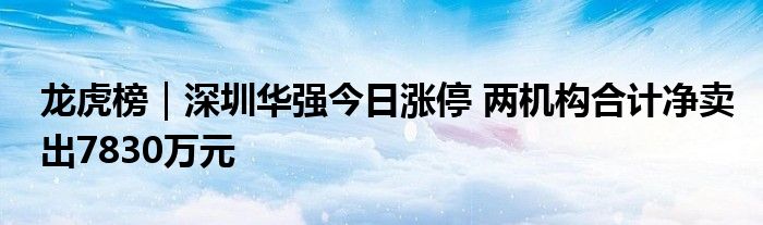 龙虎榜｜深圳华强今日涨停 两机构合计净卖出7830万元