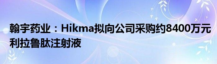 翰宇药业：Hikma拟向公司采购约8400万元利拉鲁肽注射液