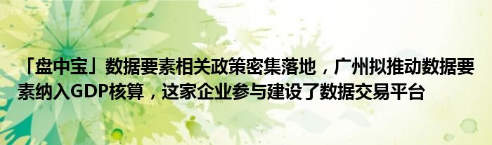 「盘中宝」数据要素相关政策密集落地，广州拟推动数据要素纳入GDP核算，这家企业参与建设了数据交易平台