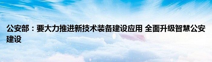 公安部：要大力推进新技术装备建设应用 全面升级智慧公安建设