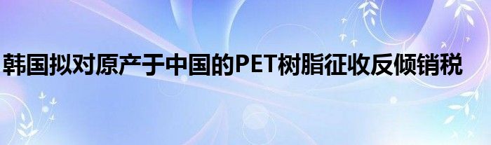 韩国拟对原产于中国的PET树脂征收反倾销税