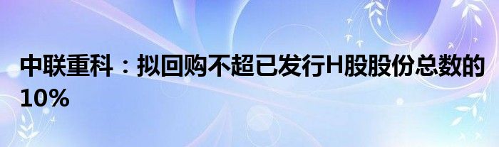 中联重科：拟回购不超已发行H股股份总数的10%