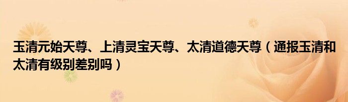 玉清元始天尊、上清灵宝天尊、太清道德天尊（通报玉清和太清有级别差别吗）