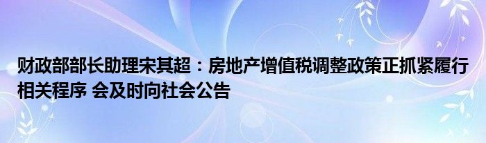 财政部部长助理宋其超：房地产增值税调整政策正抓紧履行相关程序 会及时向社会公告