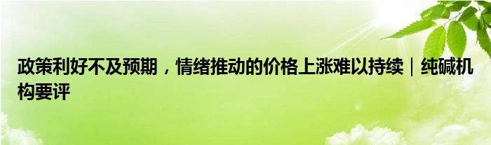 政策利好不及预期，情绪推动的价格上涨难以持续｜纯碱机构要评