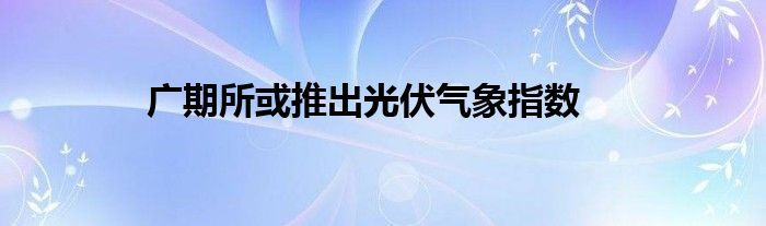 广期所或推出光伏气象指数