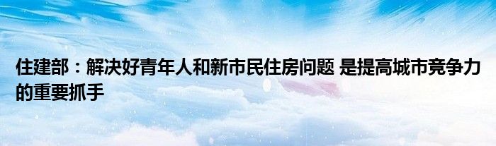 住建部：解决好青年人和新市民住房问题 是提高城市竞争力的重要抓手