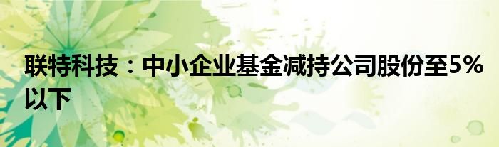 联特科技：中小企业基金减持公司股份至5%以下