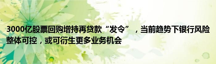 3000亿股票回购增持再贷款“发令”，当前趋势下银行风险整体可控，或可衍生更多业务机会