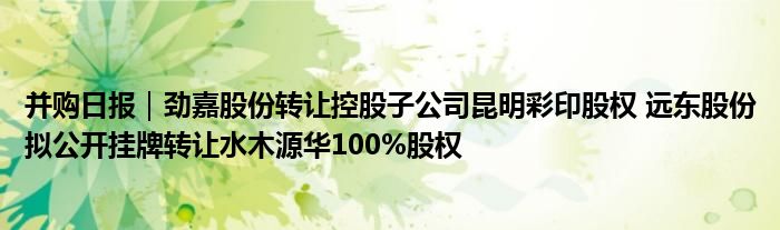 并购日报｜劲嘉股份转让控股子公司昆明彩印股权 远东股份拟公开挂牌转让水木源华100%股权