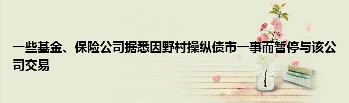 一些基金、保险公司据悉因野村操纵债市一事而暂停与该公司交易