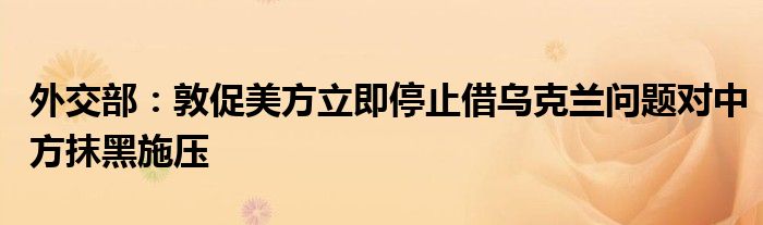 外交部：敦促美方立即停止借乌克兰问题对中方抹黑施压