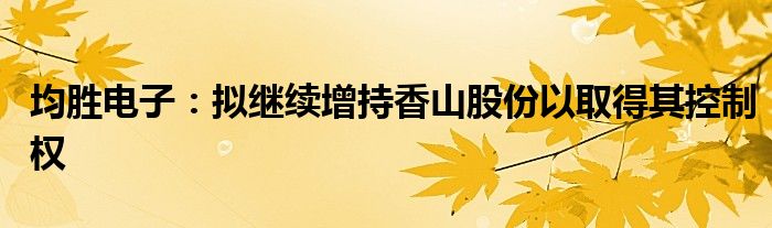 均胜电子：拟继续增持香山股份以取得其控制权