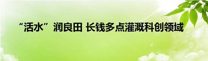 “活水”润良田 长钱多点灌溉科创领域