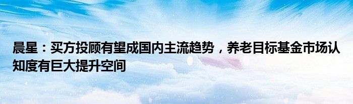 晨星：买方投顾有望成国内主流趋势，养老目标基金市场认知度有巨大提升空间