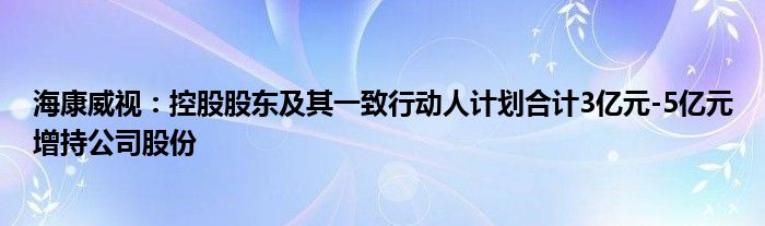 海康威视：控股股东及其一致行动人计划合计3亿元-5亿元增持公司股份