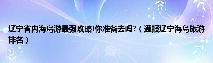 辽宁省内海岛游最强攻略!你准备去吗?（通报辽宁海岛旅游排名）