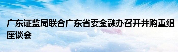 广东证监局联合广东省委
办召开并购重组座谈会