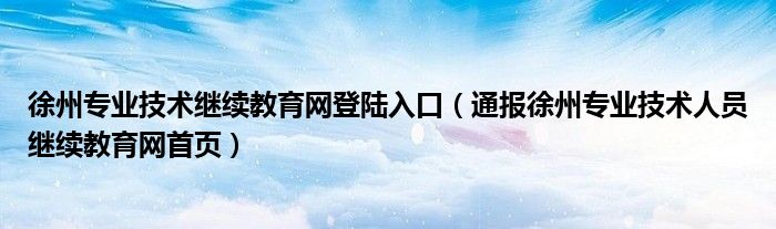 徐州专业技术继续教育网登陆入口（通报徐州专业技术人员继续教育网首页）