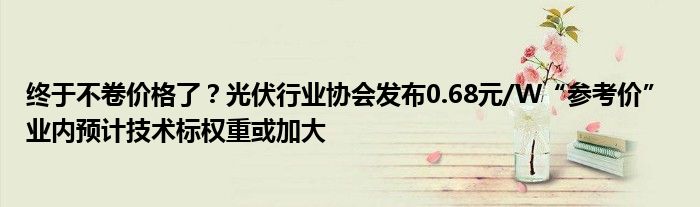 终于不卷价格了？光伏行业协会发布0.68元/W“参考价” 业内预计技术标权重或加大