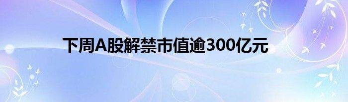 下周A股解禁市值逾300亿元