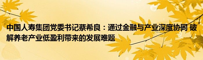 中国人寿集团党委书记蔡希良：通过
与产业深度协同 破解养老产业低盈利带来的发展难题