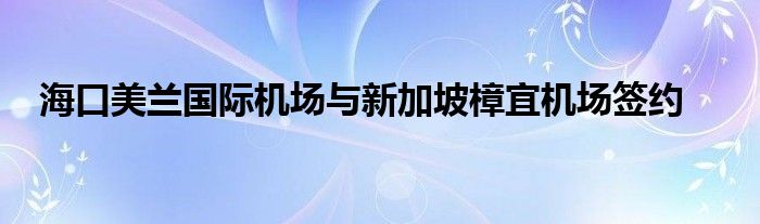 海口美兰国际机场与新加坡樟宜机场签约