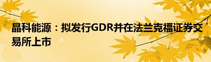 晶科能源：拟发行GDR并在法兰克福证券交易所上市