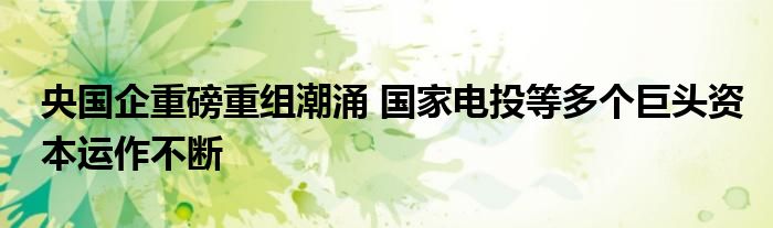 央国企重磅重组潮涌 国家电投等多个巨头资本运作不断