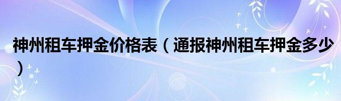 神州租车押金价格表（通报神州租车押金多少）