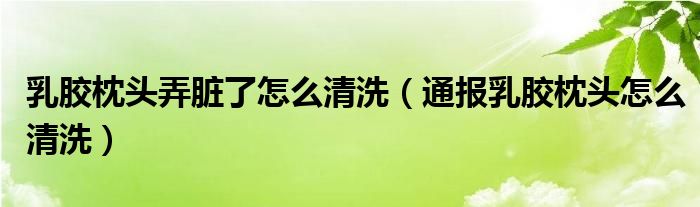 乳胶枕头弄脏了怎么清洗（通报乳胶枕头怎么清洗）