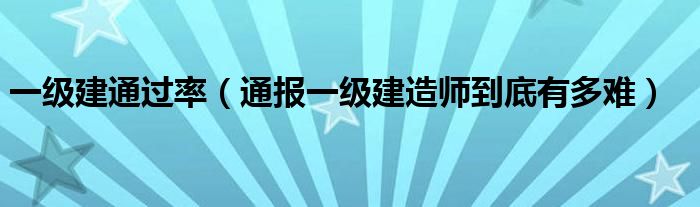 一级建通过率（通报一级建造师到底有多难）