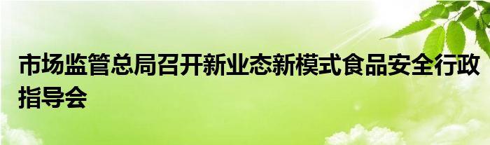 市场监管总局召开新业态新模式食品安全行政指导会