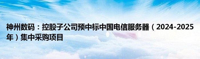 神州数码：控股子公司预中标中国电信服务器（2024-2025年）集中采购项目